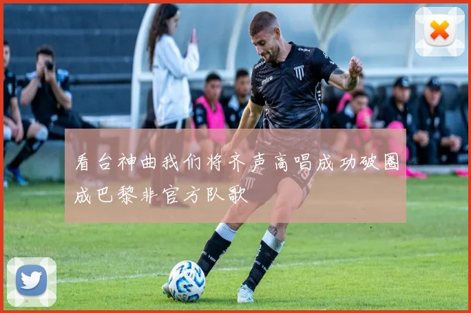 看台神曲我们将齐声高唱成功破圈成巴黎非官方队歌